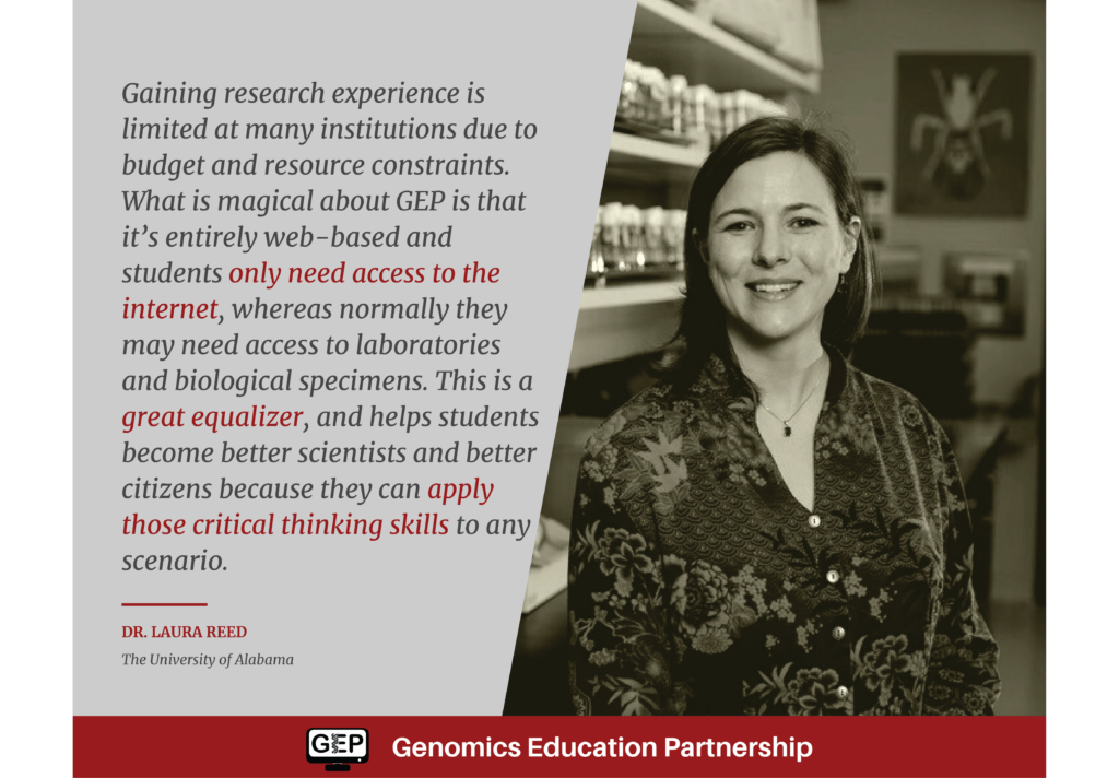 Gaining research experience is limited at many institutions due to budget and resource constraints. What is magical about GEP is that it’s entirely web-based and students only need access to the internet, whereas normally they may need access to laboratories and biological specimens. This is a great equalizer, and helps students become better scientists and better citizens because they can apply those critical thinking skills to any scenario. Dr. Laura Reed The University of Alabama